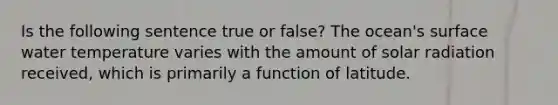 Is the following sentence true or false? The ocean's surface water temperature varies with the amount of solar radiation received, which is primarily a function of latitude.