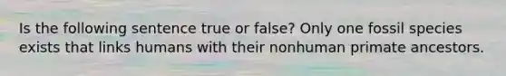 Is the following sentence true or false? Only one fossil species exists that links humans with their nonhuman primate ancestors.