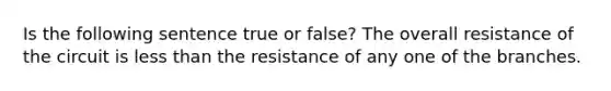 Is the following sentence true or false? The overall resistance of the circuit is less than the resistance of any one of the branches.