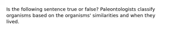 Is the following sentence true or false? Paleontologists classify organisms based on the organisms' similarities and when they lived.