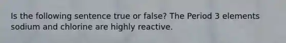 Is the following sentence true or false? The <a href='https://www.questionai.com/knowledge/kNU9lbZ2v4-period-3-elements' class='anchor-knowledge'>period 3 elements</a> sodium and chlorine are highly reactive.