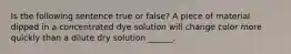 Is the following sentence true or false? A piece of material dipped in a concentrated dye solution will change color more quickly than a dilute dry solution ______.