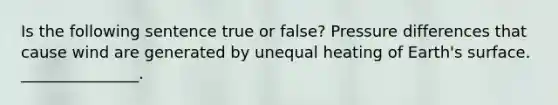 Is the following sentence true or false? Pressure differences that cause wind are generated by unequal heating of Earth's surface. _______________.