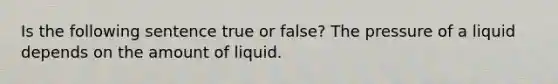 Is the following sentence true or false? The pressure of a liquid depends on the amount of liquid.