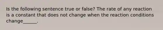 Is the following sentence true or false? The rate of any reaction is a constant that does not change when the reaction conditions change______.