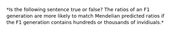 *Is the following sentence true or false? The ratios of an F1 generation are more likely to match Mendelian predicted ratios if the F1 generation contains hundreds or thousands of invidiuals.*