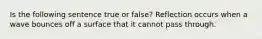 Is the following sentence true or false? Reflection occurs when a wave bounces off a surface that it cannot pass through.