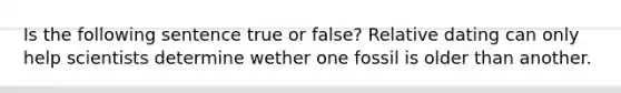 Is the following sentence true or false? Relative dating can only help scientists determine wether one fossil is older than another.