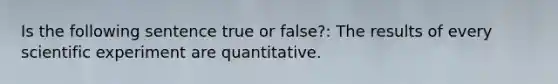 Is the following sentence true or false?: The results of every scientific experiment are quantitative.