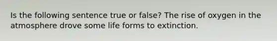 Is the following sentence true or false? The rise of oxygen in the atmosphere drove some life forms to extinction.