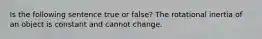 Is the following sentence true or false? The rotational inertia of an object is constant and cannot change.