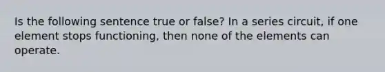 Is the following sentence true or false? In a series circuit, if one element stops functioning, then none of the elements can operate.