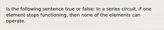 Is the following sentence true or false: In a series circuit, if one element stops functioning, then none of the elements can operate.