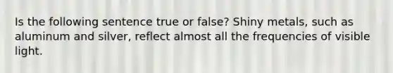 Is the following sentence true or false? Shiny metals, such as aluminum and silver, reflect almost all the frequencies of visible light.