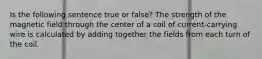 Is the following sentence true or false? The strength of the magnetic field through the center of a coil of current-carrying wire is calculated by adding together the fields from each turn of the coil.