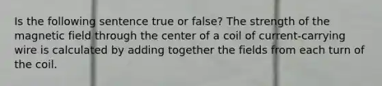 Is the following sentence true or false? The strength of the magnetic field through the center of a coil of current-carrying wire is calculated by adding together the fields from each turn of the coil.