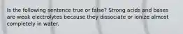 Is the following sentence true or false? Strong acids and bases are weak electrolytes because they dissociate or ionize almost completely in water.