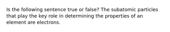 Is the following sentence true or false? The <a href='https://www.questionai.com/knowledge/kEPDFoKa0c-subatomic-particles' class='anchor-knowledge'>subatomic particles</a> that play the key role in determining the properties of an element are electrons.