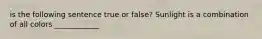 is the following sentence true or false? Sunlight is a combination of all colors ____________