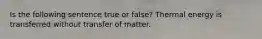 Is the following sentence true or false? Thermal energy is transferred without transfer of matter.