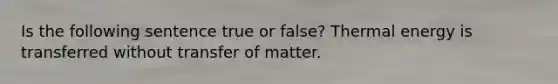 Is the following sentence true or false? Thermal energy is transferred without transfer of matter.