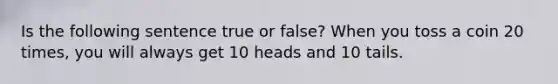 Is the following sentence true or false? When you toss a coin 20 times, you will always get 10 heads and 10 tails.