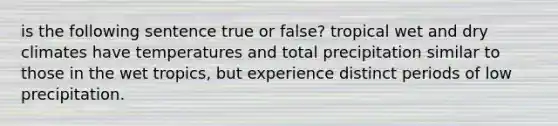 is the following sentence true or false? tropical wet and dry climates have temperatures and total precipitation similar to those in the wet tropics, but experience distinct periods of low precipitation.