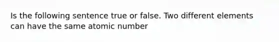 Is the following sentence true or false. Two different elements can have the same atomic number