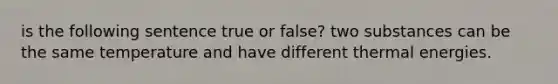 is the following sentence true or false? two substances can be the same temperature and have different thermal energies.