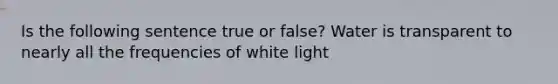 Is the following sentence true or false? Water is transparent to nearly all the frequencies of white light