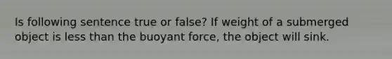 Is following sentence true or false? If weight of a submerged object is less than the buoyant force, the object will sink.