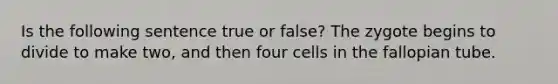 Is the following sentence true or false? The zygote begins to divide to make two, and then four cells in the fallopian tube.