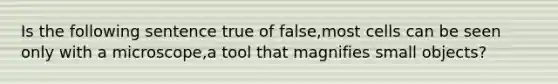 Is the following sentence true of false,most cells can be seen only with a microscope,a tool that magnifies small objects?