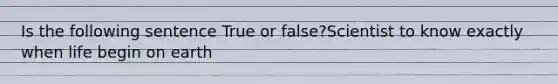 Is the following sentence True or false?Scientist to know exactly when life begin on earth