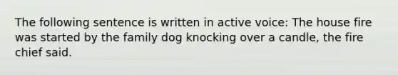 The following sentence is written in active voice: The house fire was started by the family dog knocking over a candle, the fire chief said.