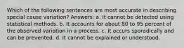 Which of the following sentences are most accurate in describing special cause variation? Answers: a. It cannot be detected using statistical methods. b. It accounts for about 80 to 95 percent of the observed variation in a process. c. It occurs sporadically and can be prevented. d. It cannot be explained or understood.