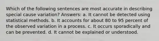 Which of the following sentences are most accurate in describing special cause variation? Answers: a. It cannot be detected using statistical methods. b. It accounts for about 80 to 95 percent of the observed variation in a process. c. It occurs sporadically and can be prevented. d. It cannot be explained or understood.