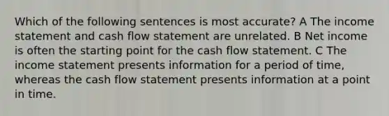 Which of the following sentences is most accurate? A The income statement and cash flow statement are unrelated. B Net income is often the starting point for the cash flow statement. C The income statement presents information for a period of time, whereas the cash flow statement presents information at a point in time.