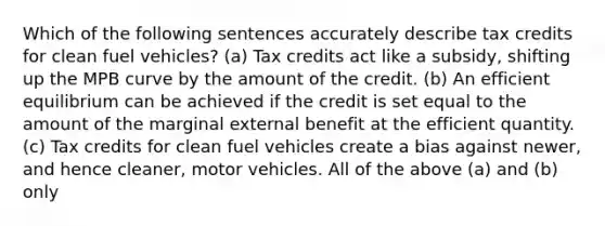 Which of the following sentences accurately describe tax credits for clean fuel vehicles? (a) Tax credits act like a subsidy, shifting up the MPB curve by the amount of the credit. (b) An efficient equilibrium can be achieved if the credit is set equal to the amount of the marginal external benefit at the efficient quantity. (c) Tax credits for clean fuel vehicles create a bias against newer, and hence cleaner, motor vehicles. All of the above (a) and (b) only