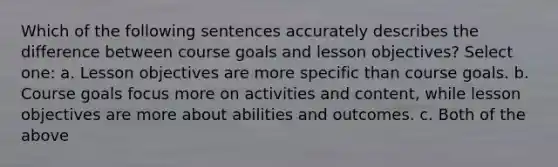 Which of the following sentences accurately describes the difference between course goals and lesson objectives? Select one: a. Lesson objectives are more specific than course goals. b. Course goals focus more on activities and content, while lesson objectives are more about abilities and outcomes. c. Both of the above