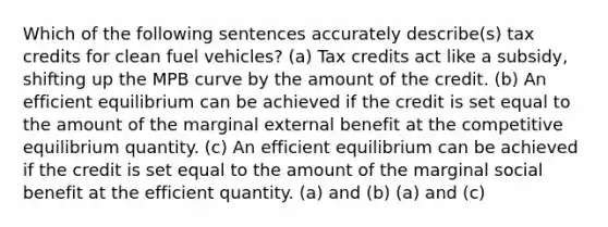 Which of the following sentences accurately describe(s) tax credits for clean fuel vehicles? (a) Tax credits act like a subsidy, shifting up the MPB curve by the amount of the credit. (b) An efficient equilibrium can be achieved if the credit is set equal to the amount of the marginal external benefit at the competitive equilibrium quantity. (c) An efficient equilibrium can be achieved if the credit is set equal to the amount of the marginal social benefit at the efficient quantity. (a) and (b) (a) and (c)