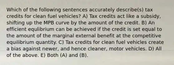 Which of the following sentences accurately describe(s) tax credits for clean fuel vehicles? A) Tax credits act like a subsidy, shifting up the MPB curve by the amount of the credit. B) An efficient equlibrium can be achieved if the credit is set equal to the amount of the marginal external benefit at the competitive equilibrium quantity. C) Tax credits for clean fuel vehicles create a bias against newer, and hence cleaner, motor vehicles. D) All of the above. E) Both (A) and (B).