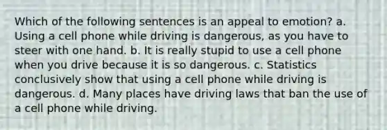 Which of the following sentences is an appeal to emotion? a. Using a cell phone while driving is dangerous, as you have to steer with one hand. b. It is really stupid to use a cell phone when you drive because it is so dangerous. c. Statistics conclusively show that using a cell phone while driving is dangerous. d. Many places have driving laws that ban the use of a cell phone while driving.