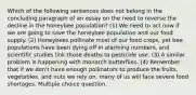 Which of the following sentences does not belong in the concluding paragraph of an essay on the need to reverse the decline in the honeybee population? (1) We need to act now if we are going to save the honeybee population and our food supply. (2) Honeybees pollinate most of our food crops, yet bee populations have been dying off in alarming numbers, and scientific studies link those deaths to pesticide use. (3) A similar problem is happening with monarch butterflies. (4) Remember that if we don't have enough pollinators to produce the fruits, vegetables, and nuts we rely on, many of us will face severe food shortages. Multiple choice question.