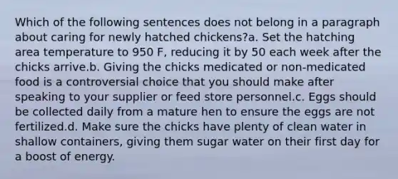 Which of the following sentences does not belong in a paragraph about caring for newly hatched chickens?a. Set the hatching area temperature to 950 F, reducing it by 50 each week after the chicks arrive.b. Giving the chicks medicated or non-medicated food is a controversial choice that you should make after speaking to your supplier or feed store personnel.c. Eggs should be collected daily from a mature hen to ensure the eggs are not fertilized.d. Make sure the chicks have plenty of clean water in shallow containers, giving them sugar water on their first day for a boost of energy.