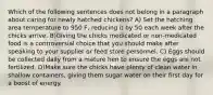 Which of the following sentences does not belong in a paragraph about caring for newly hatched chickens? A) Set the hatching area temperature to 950 F, reducing it by 50 each week after the chicks arrive. B)Giving the chicks medicated or non-medicated food is a controversial choice that you should make after speaking to your supplier or feed store personnel. C) Eggs should be collected daily from a mature hen to ensure the eggs are not fertilized. D)Make sure the chicks have plenty of clean water in shallow containers, giving them sugar water on their first day for a boost of energy.