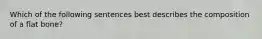 Which of the following sentences best describes the composition of a flat bone?