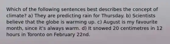 Which of the following sentences best describes the concept of climate? a) They are predicting rain for Thursday. b) Scientists believe that the globe is warming up. c) August is my favourite month, since it's always warm. d) It snowed 20 centimetres in 12 hours in Toronto on February 22nd.