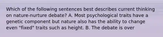 Which of the following sentences best describes current thinking on nature-nurture debate? A. Most psychological traits have a genetic component but nature also has the ability to change even "fixed" traits such as height. B. The debate is over