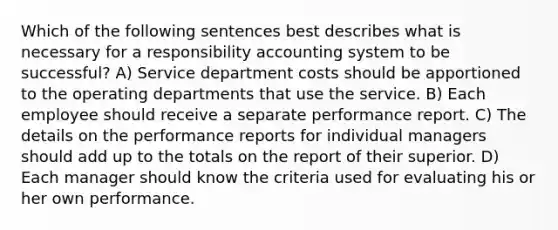 Which of the following sentences best describes what is necessary for a responsibility accounting system to be successful? A) Service department costs should be apportioned to the operating departments that use the service. B) Each employee should receive a separate performance report. C) The details on the performance reports for individual managers should add up to the totals on the report of their superior. D) Each manager should know the criteria used for evaluating his or her own performance.